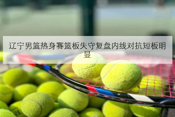 辽宁男篮热身赛篮板失守复盘内线对抗短板明显